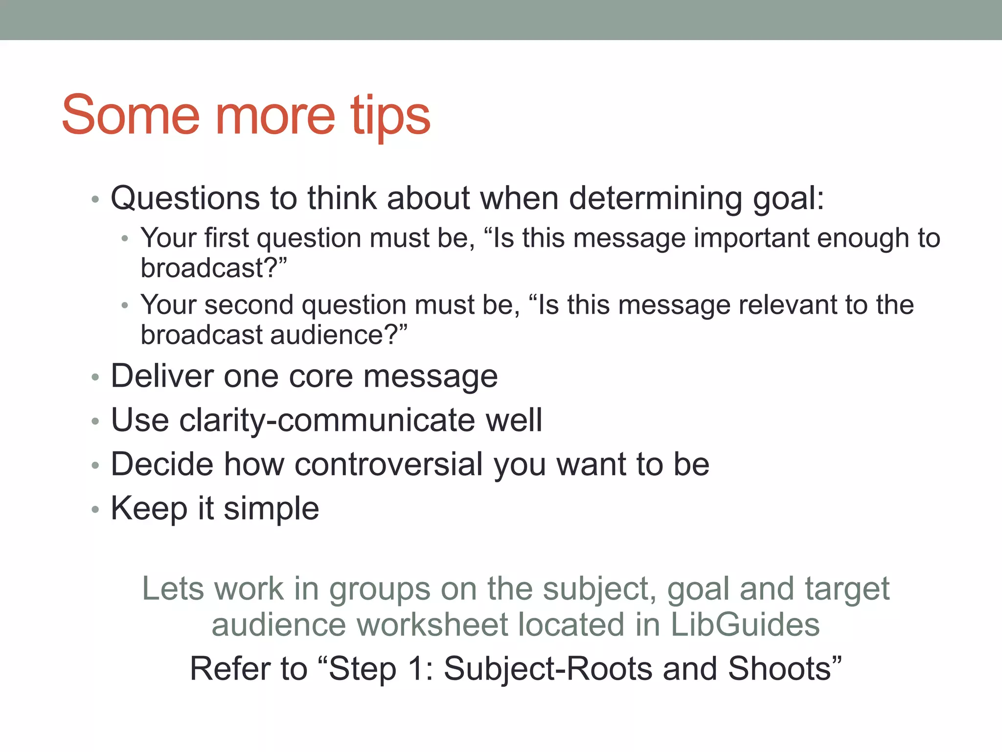 Some more tips
• Questions to think about when determining goal:
• Your first question must be, “Is this message important enough to
broadcast?”
• Your second question must be, “Is this message relevant to the
broadcast audience?”
• Deliver one core message
• Use clarity-communicate well
• Decide how controversial you want to be
• Keep it simple
Lets work in groups on the subject, goal and target
audience worksheet located in LibGuides
Refer to “Step 1: Subject-Roots and Shoots”
 