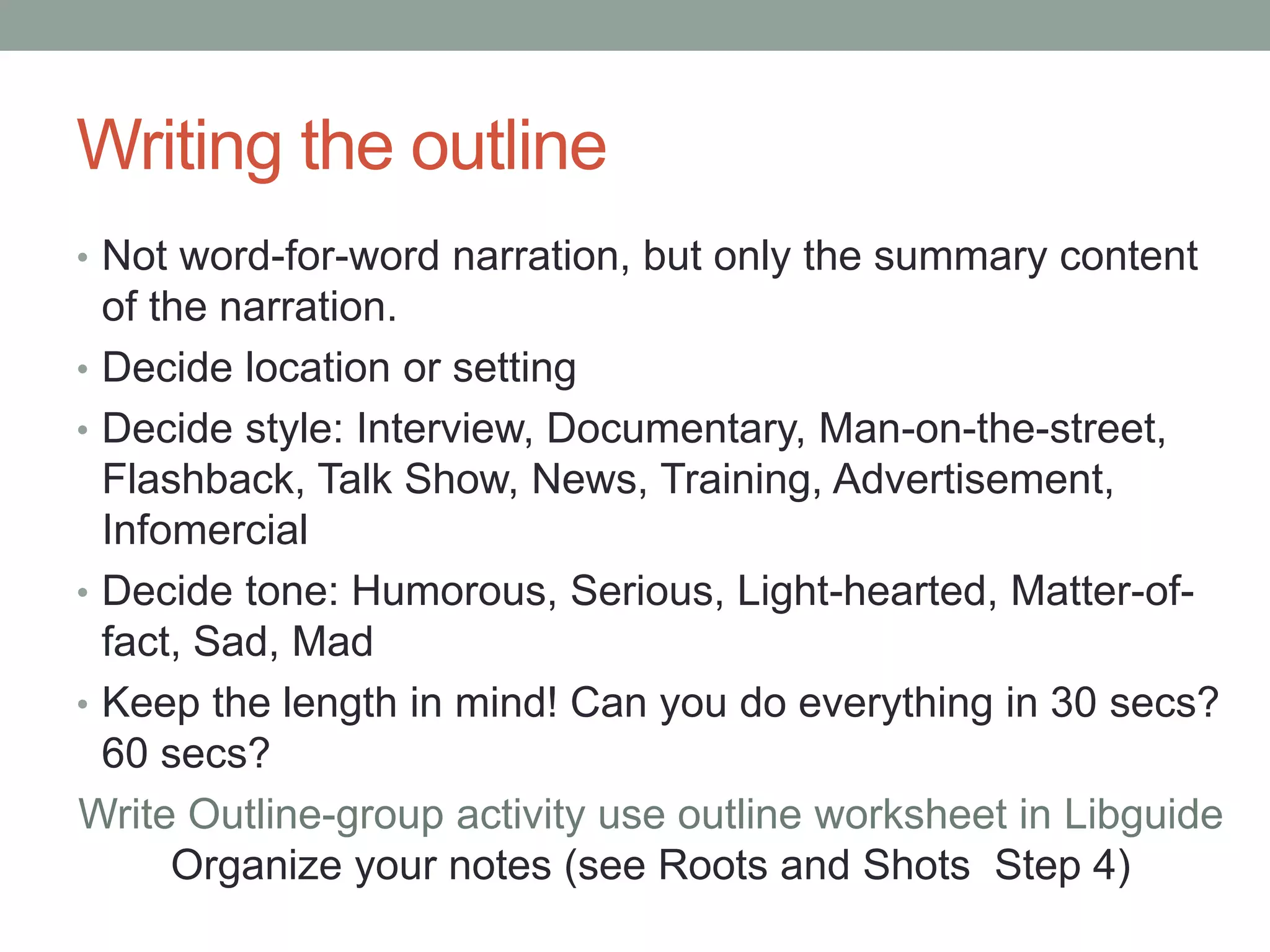 Writing the outline
• Not word-for-word narration, but only the summary content
of the narration.
• Decide location or setting
• Decide style: Interview, Documentary, Man-on-the-street,
Flashback, Talk Show, News, Training, Advertisement,
Infomercial
• Decide tone: Humorous, Serious, Light-hearted, Matter-of-
fact, Sad, Mad
• Keep the length in mind! Can you do everything in 30 secs?
60 secs?
Write Outline-group activity use outline worksheet in Libguide
Organize your notes (see Roots and Shots Step 4)
 