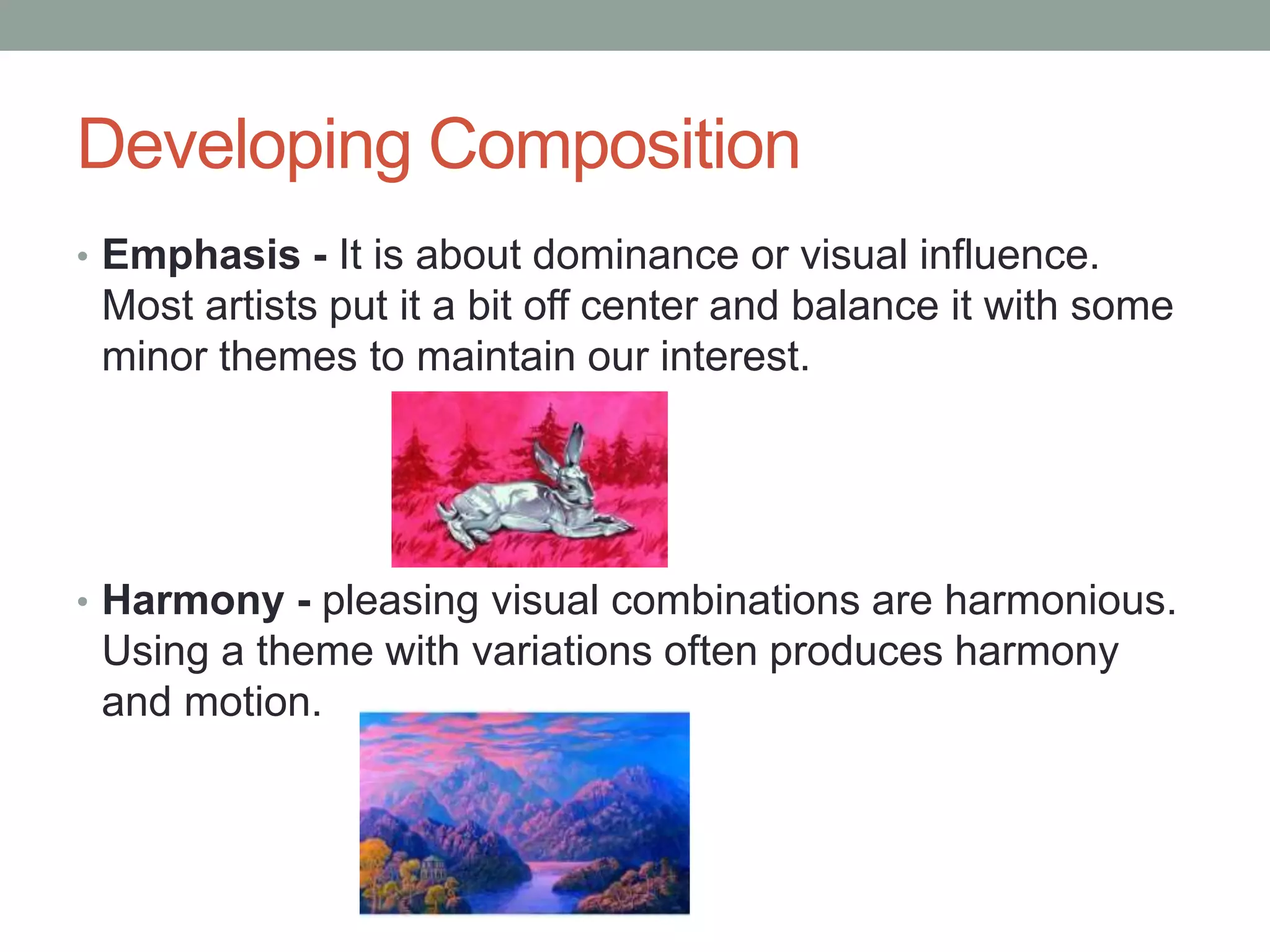 Developing Composition
• Emphasis - It is about dominance or visual influence.
Most artists put it a bit off center and balance it with some
minor themes to maintain our interest.
• Harmony - pleasing visual combinations are harmonious.
Using a theme with variations often produces harmony
and motion.
 
