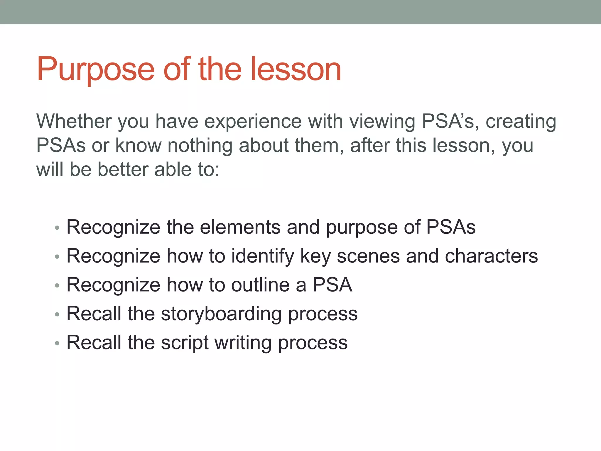 Purpose of the lesson
Whether you have experience with viewing PSA’s, creating
PSAs or know nothing about them, after this lesson, you
will be better able to:
• Recognize the elements and purpose of PSAs
• Recognize how to identify key scenes and characters
• Recognize how to outline a PSA
• Recall the storyboarding process
• Recall the script writing process
 