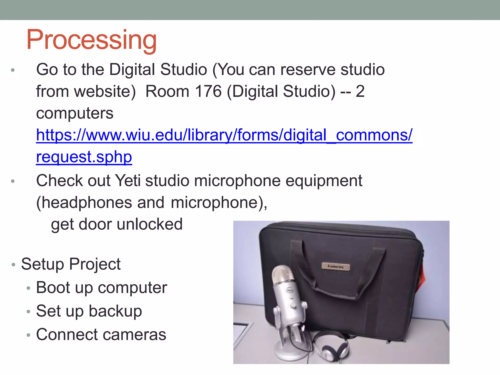 Processing
• Go to the Digital Studio (You can reserve studio
from website) Room 176 (Digital Studio) -- 2
computers
https://www.wiu.edu/library/forms/digital_commons/
request.sphp
• Check out Yeti studio microphone equipment
(headphones and microphone),
get door unlocked
• Setup Project
• Boot up computer
• Set up backup
• Connect cameras
 