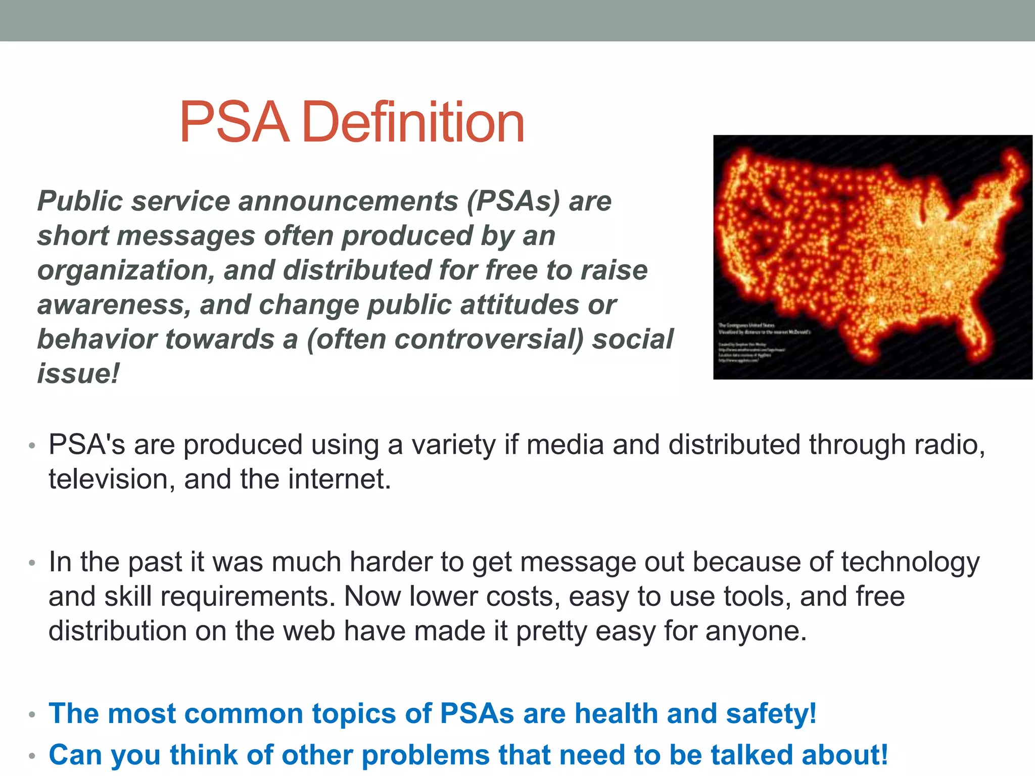 PSA Definition
• PSA's are produced using a variety if media and distributed through radio,
television, and the internet.
• In the past it was much harder to get message out because of technology
and skill requirements. Now lower costs, easy to use tools, and free
distribution on the web have made it pretty easy for anyone.
• The most common topics of PSAs are health and safety!
• Can you think of other problems that need to be talked about!
Public service announcements (PSAs) are
short messages often produced by an
organization, and distributed for free to raise
awareness, and change public attitudes or
behavior towards a (often controversial) social
issue!
 