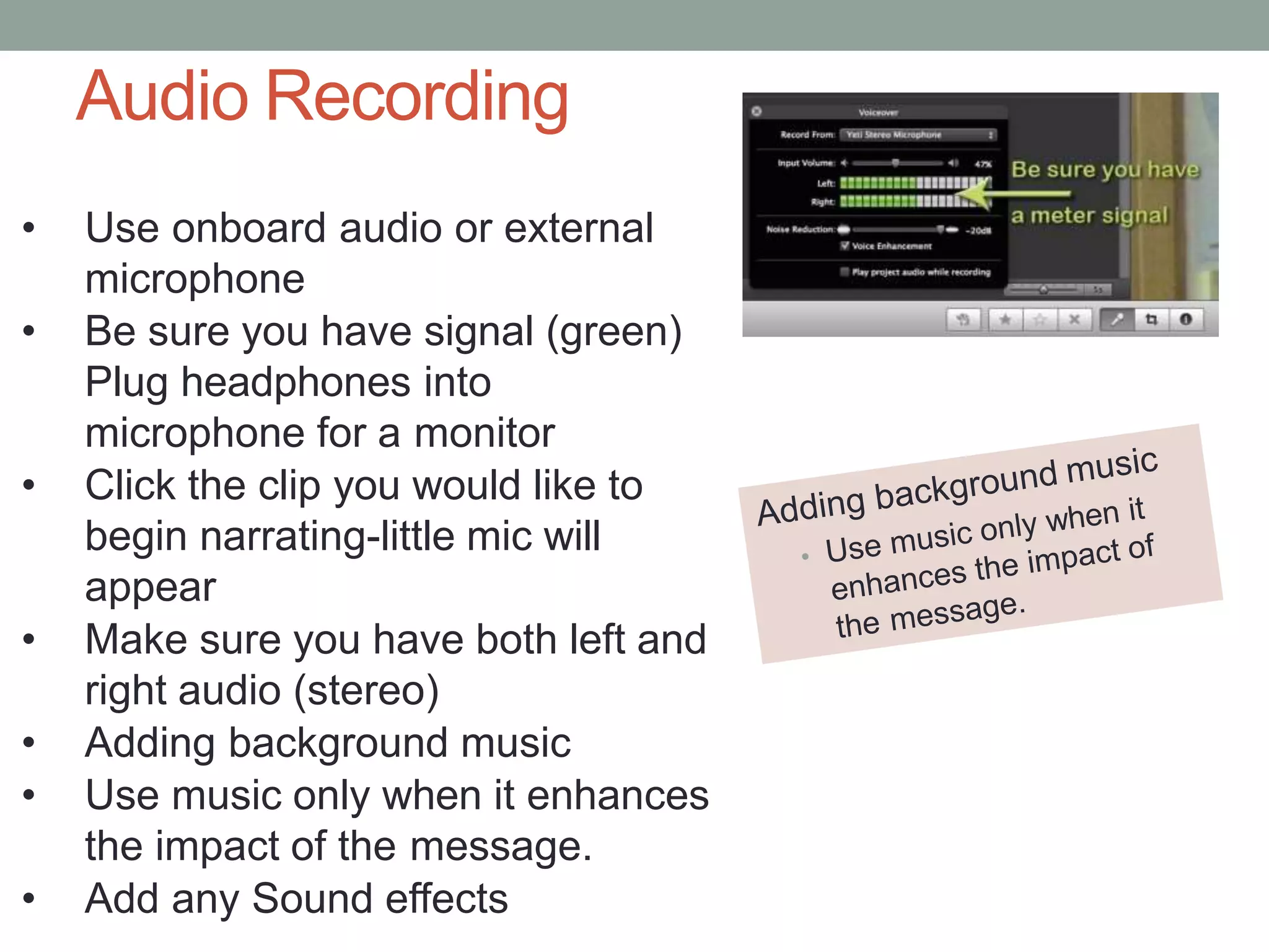 Audio Recording
• Use onboard audio or external
microphone
• Be sure you have signal (green)
Plug headphones into
microphone for a monitor
• Click the clip you would like to
begin narrating-little mic will
appear
• Make sure you have both left and
right audio (stereo)
• Adding background music
• Use music only when it enhances
the impact of the message.
• Add any Sound effects
 