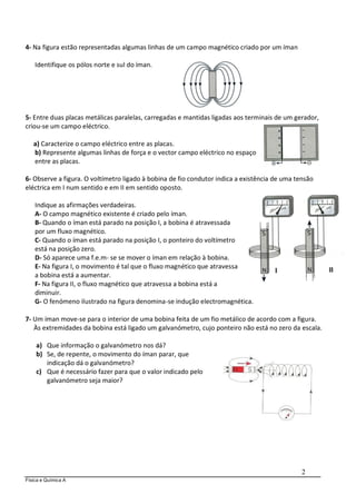 Física e Química A
2
4- Na figura estão representadas algumas linhas de um campo magnético criado por um íman
Identifique os pólos norte e sul do íman.
5- Entre duas placas metálicas paralelas, carregadas e mantidas ligadas aos terminais de um gerador,
criou-se um campo eléctrico.
a) Caracterize o campo eléctrico entre as placas.
b) Represente algumas linhas de força e o vector campo eléctrico no espaço
entre as placas.
6- Observe a figura. O voltímetro ligado à bobina de fio condutor indica a existência de uma tensão
eléctrica em I num sentido e em II em sentido oposto.
Indique as afirmações verdadeiras.
A- O campo magnético existente é criado pelo íman.
B- Quando o íman está parado na posição I, a bobina é atravessada
por um fluxo magnético.
C- Quando o íman está parado na posição I, o ponteiro do voltímetro
está na posição zero.
D- Só aparece uma f.e.m- se se mover o íman em relação à bobina.
E- Na figura I, o movimento é tal que o fluxo magnético que atravessa
a bobina está a aumentar.
F- Na figura II, o fluxo magnético que atravessa a bobina está a
diminuir.
G- O fenómeno ilustrado na figura denomina-se indução electromagnética.
7- Um íman move-se para o interior de uma bobina feita de um fio metálico de acordo com a figura.
Às extremidades da bobina está ligado um galvanómetro, cujo ponteiro não está no zero da escala.
a) Que informação o galvanómetro nos dá?
b) Se, de repente, o movimento do íman parar, que
indicação dá o galvanómetro?
c) Que é necessário fazer para que o valor indicado pelo
galvanómetro seja maior?
 