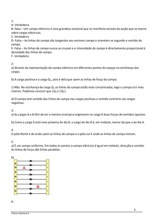 Física e Química A
4
1-
A- Verdadeira
B- falsa – Um campo eléctrico é uma grandeza vectorial que se manifesta através da acção que se exerce
sobre cargas eléctricas.
C- Verdadeira
D- Falsa – As linhas de campo são tangentes aos vectores campo e orientam-se segundo o sentido do
campo.
E- Falsa – As linhas de campo nunca se cruzam e a intensidade do campo é directamente proporcional à
densidade das linhas de campo.
F- Verdadeira
2-
a) Através da representação do campo eléctrico em diferentes pontos do espaço na vizinhança das
cargas.
b) A carga positiva é a carga Q1, pois é dela que saem as linhas de força do campo.
c) Não. Na vizinhança da carga Q1 as linhas do campo estão mais concentradas, logo o campo aí é mais
intenso. Podemos concluir que |Q1|>|Q2|.
d) O campo tem sentido das linhas de campo nas cargas positivas e sentido contrário nas cargas
negativas.
3-
a) As cargas A e B têm de ter o mesmo sinal para originarem na carga X duas forças de sentidos opostos.
b) Como a carga X está mais próxima do ião B, a carga do ião B é, em módulo, menor do que a do ião A.
4-
O pólo Norte é de onde saem as linhas de campo e o pólo sul é onde as linhas de campo entram.
5-
a) É um campo uniforme. Em todos os pontos o campo eléctrico é igual em módulo, direcção e sentido.
As linhas de força são linhas paralelas.
b)
6-
 