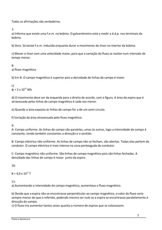 Física e Química A
5
Todas as afirmações são verdadeiras.
7-
a) Informa que existe uma f.e.m. na bobina. O galvanómetro está a medir a d.d.p. nos terminais da
bobina.
b) Zero. Só existe f.e.m. induzida enquanto durar o movimento do íman no interior da bobina.
c) Mover o íman com uma velocidade maior, para que a variação do fluxo se realize num intervalo de
tempo menor.
8-
a) fluxo magnético
b) Em B. O campo magnético é superior pois a densidade de linhas de campo é maior.
c)
φ = 2 x 10-6
Wb
d) O movimento deve ser da esquerda para a direita de acordo, com a figura. A área da espira que é
atravessada pelas linhas de campo magnético é cada vez menor.
e) Quando a área exposta às linhas de campo for a de um semi-circulo.
f) Variação da área atravessada pelo fluxo magnético.
9-
A- Campo uniforme. As linhas do campo são paralelas, umas às outras, logo a intensidade do campo é
constante, sendo também constantes a direcção e o sentido.
B- Campo eléctrico não uniforme. As linhas de campo não se fecham, são abertas. Todas elas partem do
condutor. O campo eléctrico é mais intenso na zona ponteaguda do condutor.
C- Campo magnético não uniforme. São linhas de campo magnético pois são linhas fechadas. A
densidade das linhas de campo é maior junto da espira.
10-
B = 4,0 x 10-2
T
11-
a) Aumentando a intensidade do campo magnético, aumentava o fluxo magnético.
b) Desde que a espira não se encontrasse perpendicular ao campo magnético, o valor do fluxo seria
sempre menor do que o referido, podendo mesmo ser nulo se a espira se encontrasse paralelamente à
direcção do campo.
c) O fluxo iria aumentar tantas vezes quanto o número de espiras que se colocassem.
 