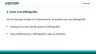 Entender
2. Crear una bibliografía
Con las fuentes citadas en el documento, ya puede crear una bibliografía.
• Coloque el cursor donde quiera la bibliografía.
• Vaya a Referencias > Bibliografía y elija un formato.
 