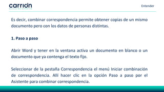 Entender
Es decir, combinar correspondencia permite obtener copias de un mismo
documento pero con los datos de personas distintas.
1. Paso a paso
Abrir Word y tener en la ventana activa un documento en blanco o un
documento que ya contenga el texto fijo.
Seleccionar de la pestaña Correspondencia el menú Iniciar combinación
de correspondencia. Allí hacer clic en la opción Paso a paso por el
Asistente para combinar correspondencia.
 