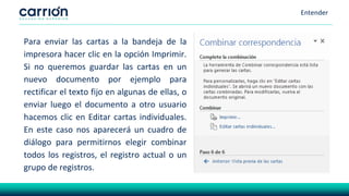 Entender
Para enviar las cartas a la bandeja de la
impresora hacer clic en la opción Imprimir.
Si no queremos guardar las cartas en un
nuevo documento por ejemplo para
rectificar el texto fijo en algunas de ellas, o
enviar luego el documento a otro usuario
hacemos clic en Editar cartas individuales.
En este caso nos aparecerá un cuadro de
diálogo para permitirnos elegir combinar
todos los registros, el registro actual o un
grupo de registros.
 