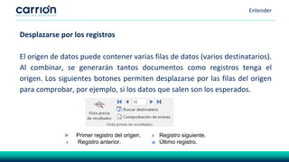 Entender
Desplazarse por los registros
El origen de datos puede contener varias filas de datos (varios destinatarios).
Al combinar, se generarán tantos documentos como registros tenga el
origen. Los siguientes botones permiten desplazarse por las filas del origen
para comprobar, por ejemplo, si los datos que salen son los esperados.
Primer registro del origen. Registro siguiente.
Registro anterior. Último registro.
 