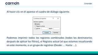 Entender
Al hacer clic en él aparece el cuadro de diálogo siguiente.
Podemos imprimir todos los registros combinados (todos los destinatarios
después de aplicar los filtros), el Registro actual (el que estamos visualizando
en este momento, o un grupo de registros (Desde: ... Hasta: ...).
 