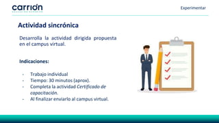 Experimentar
Desarrolla la actividad dirigida propuesta
en el campus virtual.
Actividad sincrónica
Indicaciones:
- Trabajo individual
- Tiempo: 30 minutos (aprox).
- Completa la actividad Certificado de
capacitación.
- Al finalizar enviarlo al campus virtual.
 