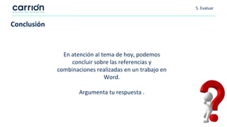5. Evaluar
Conclusión
En atención al tema de hoy, podemos
concluir sobre las referencias y
combinaciones realizadas en un trabajo en
Word.
Argumenta tu respuesta .
 