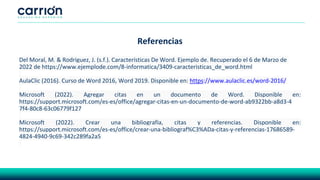 Referencias
Del Moral, M. & Rodriguez, J. (s.f.). Características De Word. Ejemplo de. Recuperado el 6 de Marzo de
2022 de https://www.ejemplode.com/8-informatica/3409-caracteristicas_de_word.html
AulaClic (2016). Curso de Word 2016, Word 2019. Disponible en: https://www.aulaclic.es/word-2016/
Microsoft (2022). Agregar citas en un documento de Word. Disponible en:
https://support.microsoft.com/es-es/office/agregar-citas-en-un-documento-de-word-ab9322bb-a8d3-4
7f4-80c8-63c06779f127
Microsoft (2022). Crear una bibliografía, citas y referencias. Disponible en:
https://support.microsoft.com/es-es/office/crear-una-bibliograf%C3%ADa-citas-y-referencias-17686589-
4824-4940-9c69-342c289fa2a5
 