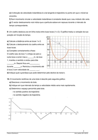 e) A direcção da velocidade instantânea é a da tangente à trajectória no ponto em que o móvel se
   encontra.
   f) Num movimento circular a velocidade instantânea é constante desde que o seu módulo não varie.
   g) O vector deslocamento nulo indica que a partícula esteve em repouso durante o intervalo de
   tempo correspondente.


9- Um coelho deslocou-se em linha recta entre duas tocas (1 e 2). O gráfico traduz a variação da sua
posição em função do tempo.


a) Calcule a distância entre as tocas 1 e 2.
b) Calcule o deslocamento do coelho entre as
duas tocas.
c) Complete correctamente a frase:
O coelho saiu da toca 1 e dirigiu-se para a
outra toca a correr mas a ______m, da toca
1, inverteu o sentido e andou para trás
_______m. Depois ficou em__________
durante _______s. Reiniciou o movimento até
à toca 2 com velocidade de ______ ___.
d) Indique qual a grandeza que pode determinar pelo declive da recta b.


10- O movimento rectilíneo de uma bola é descrito pelo seguinte gráfico:
   a) Descreve o movimento da bola.
   b) Indique em que intervalo de tempo a velocidade média varia mais rapidamente.
   c) Determine o espaço percorrido pela bola:
        - no sentido positivo da trajectória
        - no sentido negativo da trajectória.




                                                                                                3
Física e Química A                                                                 Ano Lectivo 2011/2012
 