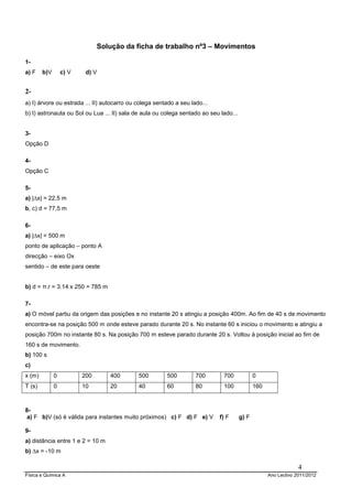 Solução da ficha de trabalho nº3 – Movimentos

1-
a) F    b)V       c) V    d) V


2-
a) I) árvore ou estrada ... II) autocarro ou colega sentado a seu lado...
b) I) astronauta ou Sol ou Lua ... II) sala de aula ou colega sentado ao seu lado...


3-
Opção D

4-
Opção C

5-
a) |∆x| = 22,5 m
b, c) d = 77,5 m

6-
a) |∆x| = 500 m
ponto de aplicação – ponto A
direcção – eixo Ox
sentido – de este para oeste


b) d = π.r = 3.14 x 250 = 785 m

7-
a) O móvel partiu da origem das posições e no instante 20 s atingiu a posição 400m. Ao fim de 40 s de movimento
encontra-se na posição 500 m onde esteve parado durante 20 s. No instante 60 s iniciou o movimento e atingiu a
posição 700m no instante 80 s. Na posição 700 m esteve parado durante 20 s. Voltou à posição inicial ao fim de
160 s de movimento.
b) 100 s
c)
x (m)         0          200      400        500        500         700       700             0
T (s)         0          10       20         40         60          80        100             160



8-
 a) F b)V (só é válida para instantes muito próximos) c) F d) F e) V        f) F       g) F

9-
a) distância entre 1 e 2 = 10 m
b) ∆x = -10 m

                                                                                                                 4
Física e Química A                                                                                  Ano Lectivo 2011/2012
 