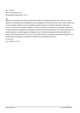 c) v = 2,0 m/s
d) 0,4 3,6 repouso 2 4 m/s.
e) velocidade média entre [ 0, 3,5 ] s.

10-
a) No início da contagem dos tempos a bola está animada com velocidade de 35m/s. Nos primeiros 4 s a bola
desloca-se no sentido positivo da trajectória e a sua velocidade vai diminuindo de valor, de um modo uniforme, até
10 m/s, passando a deslocar-se com velocidade constante durante 4 s. A partir do instante 8s a bola volta a
diminuir o valor da sua velocidade invertendo o sentido do movimento no instante 9,3 s, passando a deslocar-se
no sentido negativo da trajectória e a velocidade vai aumentar uniformemente até 20 m/s. A partir do instante 12 s,
a bola desloca-se no sentido negativo da trajectória, mas o módulo da velocidade vai diminuindo até ficar em
repouso, permanecendo assim entre os 16 s e 20 s. Quando reinicia o movimento a bola passa a deslocar-se no
sentido positivo da trajectória, aumentando o módulo da sua velocidade até 20 m/s e
β) [ 20, 22 ] s
c) d = 196,5 m d = 67 m




                                                                                                         5
Física e Química A                                                                          Ano Lectivo 2011/2012
 
