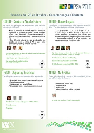 PSA 2010
           Primeiro dia: 26 de Outubro - Caracterização e Contexto
09:00 - Contexto Atual e Futuro                                                   10:00 - Bases Legais
O Futuro do Mercado de Pagamentos por Serviços                                    Legislação e Regulamentação para Recursos Hídricos,
Ambientais no Brasil                                                              REDD, Carbono, Biodiversidade e Ecossistemas
         •	Quais	 os	 progressos	 no	 Brasil	 de	 empresas	 e	 governos	 na	              •	Projeto-Lei	5586/2009	e	regulamentação	de	REDD	no	Brasil
         remuneração	da	proservação	de	produtos	e	serviços	ambientais                     •	A	 implementação	 da	 Política	 Nacional	 de	 Pagamento	 por	
         •	Como	a	esfera	pública	avalia	a	eficácia	de	projetos	e	quais	as	                Serviços	 Ambientais	 e	 a	 criação	 do	 fundo	 específico	 para	
         intençoes	futuras	na	regulamentação	e	incentivo	a	projetos	de	                   arrecadação	e	pagamento	pela	preservação	de	recursos	naturais
         PSA                                                                              •	A	propriedado	do	Estado	sobre	os	serviços	ambientais	e	seu	
         •	Como	 diferentes	 indústrias	 no	 setor	 privado	 podem	 ser	                  papel	na	regulamentaão	e	fiscalização	de	PSA
         afetadas	 pelo	 advento	 de	 políticas	 de	 PSA	 no	 futuro	 e	 como	
         projetos	e	leis	presentes	já	afetam	as	empresas




   Luiz	Rodrigues	de	Oliveira,	Sec	Técnico	do	PDA	e	Coordenador	do	Proambiente	      Dep.	 Jorge	 Khoury,	 Presidente	 da	 Comissão	 de	 Meio	 Ambiente	 e	
   Ministério	do	Meio	Ambiente                                                       Desenvolvimento	Sustentável	-	Câmara	dos	Deputados
   Fabio	Feldmann,	Fabio	Feldmann	Consultores                                        Dr.	Ludovino	lopes,	Ludovino	Lopes	Advogados
   Dep.	Romildo	Titon,	Assembléia	Legislativa	                        9:40           Dra.	Andrea	Vulcanis,	Procuradora-Geral	-	IBAMA              12:30
   do	Estado	de	Santa	Catarina
                                                                                     Dr.	Walter	Lazzarini,	Presidente	do	CODEMA	-	FIESP
                                                                      Café                                                                       Almoço


14:00 - Aspectos Técnicos                                                         16:00 - Na Prática
Tecnologias e Métodos para Mensuração e Controle                                  Potencial e Desafios Práticos e Peculiaridades Locais
                                                                                  para Efetivação de Projetos
         •	Atribuição	de	preços	aos	serviços	prestados	pela	natureza
         •	Equivalência	em	carbono
         •	Lógica	financeira	para	sustentabilidade                                        •	Como	lidar	com	conflitos	locais
         •	Comparação	a	valores	e	produtos	oferecidos	no	mercado                          •	Grilagem	de	terras
                                                                                          •	Posse	insegura
                                                                                          •	Sobreposição	de	terras	públicas	e	privadas




                                                                                     Dr.	Werner	Grau	Neto,	Sócio	-	Pinheiro	Neto	Advogados
   Malu	Ribeiro,	Coordenadora	de	Programas	-	SOS	Mata	Atlântica
   Helena	Carrascoza,	
   Pesquisador

                                                                     15:40


                                                                      Café
 