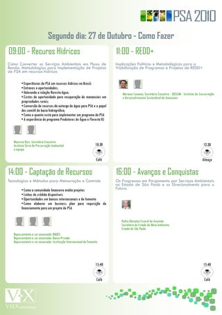 PSA 2010
                               Segundo dia: 27 de Outubro - Como Fazer
09:00 - Recuros Hídricos                                                     11:00 - REDD+
Como Converter os Serviços Ambientais em Fluxo de                            Implicações Políticas e Metodológicas para a
Renda: Metodologias para Implementação de Projetos                           Viabilização de Programas e Projetos de REDD+
de PSA em recursos hídricos

          •	Experiências	de	PSA	em	recursos	hídricos	no	Brasil;
          •	Entraves	e	oportunidades;
          •	Valorando	a	relação	floresta-água;                                   Mariano	Cenamo,	Secretário	Executivo	-	IDESAM	-	Instituto	de	Conservação	
          •	Custos	de	oportunidade	para	recuperação	de	mananciais	em	            e	Desenvolvimento	Sustentável	do	Amazonas
          propriedades	rurais;
          •	Conversão	de	recursos	da	outorga	de	água	para	PSA	e	o	papel	
          dos	comitê	de	bacia	hidrográfica;
          •	Como	e	quanto	custa	para	implementar	um	programa	de	PSA
          •	A	experiência	do	programa	Produtores	de	Água	e	Floresta	RJ




	   Mauricio	Ruiz,	Secretário	Executivo	
	   Instituto	Terra	de	Preservação	Ambiental	                        10:30                                                                      12:30
	   e	equipe

                                                                      Café                                                                      Almoço


14:00 - Captação de Recursos                                                 16:00 - Avanços e Conquistas
Tecnologias e Métodos para Mensuração e Controle                             Os Progressos em Pargamento por Serviços Ambientais
                                                                             no Estado de São Paulo e os Direcionamento para o
          •	Como	a	comunidade	financeira	avalia	projetos                     Futuro.
          •	Linhas	de	crédido	disponíveis
          •	Oportunidades	em	bancos	internacionais	e	de	fomento
          •	Como	 elaborar	 um	 business	 plan	 para	 requisição	 de	
          financiamento	para	um	projeto	de	PSA

                                                                             	   Pedro	Ubiratan	Escorel	de	Azevedo
                                                                             	   Secretário	de	Estado	do	Meio	Ambiente
                                                                             	   Estado	de	São	Paulo
	   Representante	a	ser	anunciado:	BNDES
	   Representante	a	ser	anunciado:	Banco	Privado
	   Representante	a	ser	anunciado:	Instituição	Internacional	de	Fomento




                                                                     15:40                                                                      15:40


                                                                      Café                                                                       Café
 