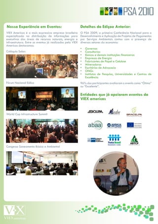 PSA 2010
Nossa Experiência em Eventos:                              Detalhes da Ediçao Anterior:
VIEX Americas é a mais expressiva empresa brasileira       O PSA 2009, a primeira Conferência Nacional para o
especializada na distribuição de informações para          Desenvolvimento e Aplicação de Projetos de Pagamentos
executivos das áreas de recursos naturais, energia e       por Serviços Ambientais contou com a presença de
infraestrutura. Entre os eventos já realizados pela VIEX   diversos setores da economia:
Americas destacamos:
                                                           •   Governos
Cólóquio Solar:                                            •   Consultorias
                                                           •   Bancos e demais instituições financeiras
                                                           •   Empresas de Energia
                                                           •   Fabricantes de Papel e Celulose
                                                           •   Mineradoras
                                                           •   Escritórios de Advocacia
                                                           •   ONGs
                                                           •   Institutos de Pesquisa, Universidades e Centros de
                                                               Excelência
Fórum Nacional Eólico                                      96% dos participantes avaliaram o evento como “Ótimo”
                                                           ou “Excelente”.

                                                           Entidades que já apoiaram eventos da
                                                           VIEX americas


World Cup Infrastructure Summit




Congesso Saneamento Básico e Ambiental
 