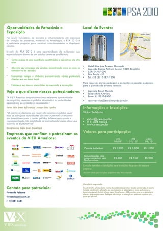 PSA 2010
Oportunidades de Patrocínio e                                         Local do Evento:
Exposição
Por reunir tomadores de decisão e influenciadores em processos
de seleção de parceiros, materiais ou tecnologia, o PSA 2010 é
o ambiente propício para construir relacionamentos e direcionar
vendas.

Investir do PSA 2010 é uma oportunidade de evidenciar sua
especialidade diante de um público seleto e qualificado.

•     Tenha acesso à uma audiência qualificada e executivos de alto
      nível
                                                                      •      Hotel Blue tree Towers Morumbi
•     Abrevie seu processo de vendas encontrando cara a cara os       •      Avenida Roque Petroni Junior, 1000, Brooklin
      tomadores de decisão                                            •      CEP: 04707-000
                                                                      •      São Paulo - SP
•     Economize tempo e dinheiro eoncontrando vários potenciais       •      Tel.: 55 (11) 5187-1200
      clientes em um único local
                                                                      Para reservas de hospedagem e consultas a pacotes especiais
•     Estabeça sua marca como líder no mercado e na região            para o período do evento contate:

Veja o que dizem nossos patrocinadores                                •
                                                                      •
                                                                             Agência Brasil Mundo
                                                                             Leopoldina Chaves
“A VIEX Americas proporcionou uma excelente oportunidade              •      Fone: 11-2537-8900
de negócios, reunindo o público desejado e as autoridades             •      reservasviex@brasilmundo.com.br
necessárias, eu só tenho a recomendar.”
Florian	Klein,	Diretor	de	Estratégia	-	Abengoa	Solar,	Espanha         Informações e Inscrições:
“O evento se destacou ao reunir não apenas o público usual            Victor Salviatto
mas as principais autoridades do setor e permitiu o encontro
dos investidores com o poder público, influenciando assim a           • victor@vxa.com.br
regulamentação. Na qualidade de patrocinador posso dizer que          • (11) 50516535
superou as expectativas”                                              • www.vxa.com.br
Otávio	Ferreira,	Diretor	Geral	-	Dreen	Brasil

Empresas que confiam e patrocinam os                                  Valores para participação:
eventos da VIEX Americas:                                                                                        Até                  Até                  Após
                                                                                                               10/09*               01/10*                01/10

                                                                          Convite Individual                  R$ 1.200             R$ 1.600             R$ 1.900

                                                                          Organizações não
                                                                          governamentais sem                   R$ 600               R$ 750               R$ 900
                                                                          fins lucrativos

                                                                      Consulte	também	as	condições	para	inscrições	de	grupos	da	mesma	
                                                                      empresa
                                                                      *Desconto	válido	para	inscrição	e	pagamento	até	a	data	estipulada.



                                                                      Alteração	da	programação:
Contato para patrocínio:                                              Os	palestrantes	e	temas	deste	evento	são	confirmados	durante	a	fase	de	estruturação	do	projeto.	
                                                                      Contudo,	substituições,	alterações	ou	cancelamentos	de	palestrantes	e	temas	podem	ocorrer	
Fernando Polastro                                                     decorrentes	de	caso	fortuito	e	força	maior.	Dessa	forma,	a	VIEX	americas	reserva-se	o	direito	de	
                                                                      alterar	o	programa	do	evento.	Qualquer	substituição	ou	alteração	srá	publicada	em	nosso	site	
fernando@vxa.com.br                                                   assim	que	possível.
(11) 5081 6681
 