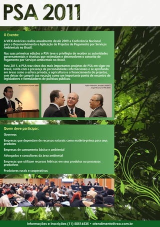 O Evento:
A VIEX Américas realiza anualmente desde 2009 a Conferência Nacional
para o Desenvolvimento e Aplicação de Projetos de Pagamento por Serviços
Ambientais no Brasil.
Nas suas primeiras edições o PSA teve o privilégio de receber as autoridades
governamentais e técnicas que estimulam e desenvolvem o conceito de
Pagamento por Serviços Ambientais no Brasil.
Para 2011, o PSA traz cinco dos mais importantes projetos de PSA em vigor no
Brasil, conta com a presença de personalidades internacionais e se aprofunda
em áreas como a esfera privada, a agricultura e o financiamento de projetos,
sem deixar de cumprir sua vocação como um importante ponto de encontro de
legisladores e formuladores de políticas públicas.
           Xico Graziano no PSA 2009                       Fabio Feldmann, Arnaldo Jardim e
                                                                  Jorge Khoury no PSA 2010




Quem deve participar:
Governos
Empresas que dependam de recursos naturais como matéria-prima para seus
produtos
Empresas de saneamento básico e ambiental
Advogados e consultores da área ambiental
Empresas que utilizam recursos hídricos em seus produtos ou processos
produtivos
Produtores rurais e cooperativas




                     Informações e Inscrições (11) 50516535 • atendimento@vxa.com.br
 