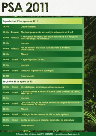 Segunda-feira, 29 de agosto de 2011

08:30h             Credenciamento

09:00h   Discurso Abertura: pagamento por serviços ambientais no Brasil

10:00h   Palestras A valorização financeira dos recursos naturais e as forças de
                   mercado na gestão ambiental
10:45h             Intervalo

11:00h   Palestras PSA no mundo: iniciativas transnacionais e modelos
                   internacionais
12:30h             Almoço

14:00h    Painel   A agenda política do PSA

15:45h             Intervalo

16:00h    Painel   Iniciativas legislativas e paralegais

17:00h             Encerramento

Terça-feira, 30 de agosto de 2011

09:00h    Painel   Metodologias e arranjos para implementação

10:00h    Painel   A interação entre a Política Nacional sobre Mudança do Clima,
                   REDD e PSA
10:45h             Intervalo

11:00h    Painel   Operacionalização de fundos ambientais, origens de recurso e
                   financiamento de projetos
12:30h             Almoço

14:00h    Painel   Utilização de mecanismos de PSA na esfera privada

15:00h    Painel   Gestão de serviços e produtos ambientais na agricultura

17:00h             Encerramento


              Informações e Inscrições (11) 50516535 • atendimento@vxa.com.br
 