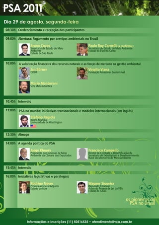 Dia 29 de agosto, segunda-feira
08:30h Credenciamento e recepção dos participantes

09:00h Abertura: Pagamento por serviços ambientais no Brasil

                 Bruno Covas                              Paulo Ruy Carnelli (a confirmar)
                 Secretário de Estado do Meio             Secretário de Estado do Meio Ambiente
                 Ambiente                                 Estado do Espírito Santo
                 Estado de São Paulo


10:00h A valorização financeira dos recursos naturais e as forças de mercado na gestão ambiental
                 Jan Börner                               Virgílio Viana
                 CIFOR                                    Fundação Amazonas Sustentável


                 Mario Mantovani
                 SOS Mata Atlântica




10:45h Intervalo

11:00h PSA no mundo: iniciativas transnacionais e modelos internacionais (em inglês)

                 Stefano Pagiola
                 Banco Mundial
                 Universidade de Washington



12:30h Almoço

14:00h A agenda política do PSA

                 Jorge Khoury                             Francisco Campello
                 Presidente da Comissão de Meio           Diretor de Combate à Desertificação da
                 Ambiente da Câmara dos Deputados         Secretaria de Extrativismo e Desenvolvimento
                                                          Rural do Ministério do Meio Ambiente


15:45h Intervalo

16:00h Iniciativas legislativas e paralegais

                 Rodrigo Neves                            Wagner Siqueira
                 Procurador-Geral Adjunto                 Deputado Estadual
                 Estado do Acre                           Autor do Projeto de Lei do PSA
                                                          Estado de Goiás


                                                                                           os pioneiros do
                                                                                             PSA no Brasil


               Informações e Inscrições (11) 50516535 • atendimento@vxa.com.br
 