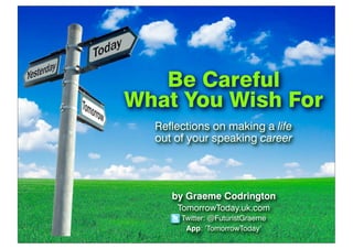 Be Careful
What You Wish For
Reflections on making a life
out of your speaking career
by Graeme Codrington
TomorrowToday.uk.com
Twitter: @FuturistGraeme
App: ‘TomorrowToday’
 