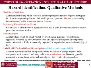 Hazard identification. Qualitative Methods 
www.francobontempi.org 
CORSO DIPROGETTAZIONE STRUTTURALE ANTINCENDIO 
ANALISI DEL RISCHIO: 
IL CASO DELL’INCENDIO DI STRUTTURE CIVILI 
Checklist or Worksheet 
A standardized listing which identifies common protection features required for typical facilities is compared against the facility design and operation. Risksare expressed by the omission of safety systemsor system features. 
Preliminary Hazard Analysis (PHA) 
Each hazard is identified with potential causes and effects. Recommendations or known protective measures are listed. 
What-If analysis 
A safety study which by which “What-If’ investigative questions (brainstorming approach) are asked by an experienced team of a hydrocarbon system or components under examination. Risks are normally expressed in a qualitative numerical series (e.g., 1 to 5). 
HAZOP -HAZardand OPerabilityanalysis(analisi di pericolo e operabilità) 
A formal systematic critical safety study where deviationsof design intent of each component are formulated and analyzed from a standardized list. Risks are typically expressed in a qualitative numerical series (e.g., 1 to 5) relative to one another. 
Source: Nolan, D.P. 1986. Handbook of Fire and Explosion Protection Engineering Principles for …. Noyes, New Jersey 17 
 