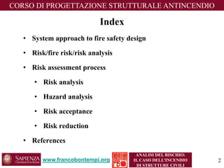 Index 
•System approach to fire safety design 
•Risk/fire risk/risk analysis 
•Risk assessment process 
•Risk analysis 
•Hazard analysis 
•Risk acceptance 
•Risk reduction 
•References 
www.francobontempi.org 
CORSO DIPROGETTAZIONE STRUTTURALE ANTINCENDIO 
2 
ANALISI DEL RISCHIO: 
IL CASO DELL’INCENDIO DI STRUTTURE CIVILI  