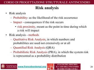www.francobontempi.org 
CORSO DIPROGETTAZIONE STRUTTURALE ANTINCENDIO 
ANALISI DEL RISCHIO: 
IL CASO DELL’INCENDIO DI STRUTTURE CIVILI 
Risk analysis 
•Risk analysis 
–Probability-as the likelihood of the risk occurrence 
–Impact -consequences if the risk occurs 
•risk proximity, meant as the point in time during which a risk will impact 
•Risk analysis -methods 
–Qualitative Risk Analysis, in which numbers and probabilities are used not extensively or at all 
–Quantified Risk Analysis(QRA) 
–Probabilistic Risk Analysis(PRA), in which the system risk is represented as a probability distribution 
20 
 