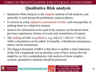 www.francobontempi.org 
CORSO DIPROGETTAZIONE STRUTTURALE ANTINCENDIO 
ANALISI DEL RISCHIO: 
IL CASO DELL’INCENDIO DI STRUTTURE CIVILI 
Qualitative Risk analysis 
•Qualitative Risk Analysis is the simplestmethod of risk analysis, and generally is used during the preliminary analysis phases. 
•It consists in using subjective assessments of risks, and consequently, in ranking them in a subjective manner. 
•Sources for information to be used in the analysis can be drown from previous experiences, history of events and consultation of experts. 
•The rankingof risks is qualitative, e.g. risk (1) > risk (2) > risk (3), while a description can be added. Eventually, a likelihood-consequence matrix can be constructed. 
•The biggest drawback of QRA is that there is neither a clear indication of the risk’s magnitude nor an absolute scale of how serious the risk might be, so, for a comprehensive risk analysis of more complex systems, quantitative methods should be preferred. 
22 
 