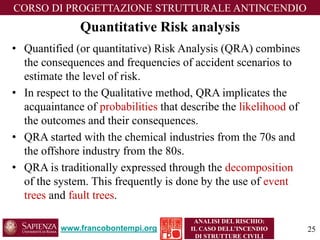 www.francobontempi.org 
CORSO DIPROGETTAZIONE STRUTTURALE ANTINCENDIO 
ANALISI DEL RISCHIO: 
IL CASO DELL’INCENDIO DI STRUTTURE CIVILI 
Quantitative Risk analysis 
•Quantified (or quantitative) Risk Analysis (QRA) combines the consequences and frequencies of accident scenarios to estimate the level of risk. 
•In respect to the Qualitative method, QRA implicates the acquaintance of probabilities that describe the likelihoodof the outcomes and their consequences. 
•QRA started with the chemical industries from the 70s and the offshore industry from the 80s. 
•QRA is traditionally expressed through the decompositionof the system. This frequently is done by the use of event trees and fault trees. 
25 
 