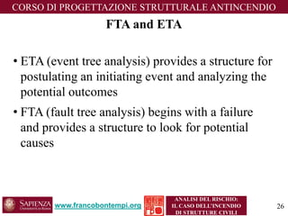 www.francobontempi.org 
CORSO DIPROGETTAZIONE STRUTTURALE ANTINCENDIO 
ANALISI DEL RISCHIO: 
IL CASO DELL’INCENDIO DI STRUTTURE CIVILI 
FTA and ETA 
•ETA (event tree analysis) provides a structure for postulating an initiating event and analyzing the potential outcomes 
•FTA (fault tree analysis) begins with a failure and provides a structure to look for potential causes 
26 
 