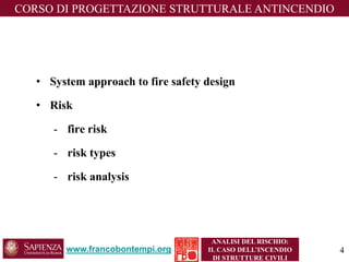 •System approach to fire safety design 
•Risk 
-fire risk 
-risk types 
-risk analysis 
www.francobontempi.org 
CORSO DIPROGETTAZIONE STRUTTURALE ANTINCENDIO 
ANALISI DEL RISCHIO: 
IL CASO DELL’INCENDIO DI STRUTTURE CIVILI 
4 
 