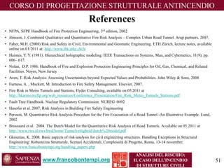 www.francobontempi.org 
CORSO DIPROGETTAZIONE STRUTTURALE ANTINCENDIO 
ANALISI DEL RISCHIO: 
IL CASO DELL’INCENDIO DI STRUTTURE CIVILI 
•NFPA, SFPE Handbook of Fire Protection Engineering, 3rdedition, 2002 
•Jönsson, J. Combined Qualitative and Quantitative Fire Risk Analysis –Complex Urban Road Tunnel. Arup partners, 2007. 
•Faber, M.H. (2008) Risk and Safety in Civil, Environmental and GeomaticEngineering. ETH Zürich, lecture notes, available online on 01/2011 at: http://www.ibk.ethz.ch/fa 
•Haimes, Y. Y. (1981). Hierarchical holographic modeling. IEEE Transactions on Systems, Man, and Cybernetics, 11(9), pp. 606–617. 
•Nolan, D.P. 1986. Handbook of Fire and Explosion Protection Engineering Principles for Oil, Gas, Chemical, and Related Facilities. Noyes, New Jersey 
•Aven, T. Risk Analysis: Assessing Uncertainties beyond Expected Values and Probabilities. John Wiley & Sons, 2008 
•Furness, A. , Muckett, M. Introduction to Fire Safety Management. Elsevier, 2007. 
•Fire Risk in Metro Tunnels and Stations, HyderConsulting, available on 05.2011 at http://hkarms.myftp.org/web_resources/Conference_Presentation/Fire_Risk_Metro_Tunnels_Stations.pdf 
•Fault Tree Handbook. Nuclear Regulatory Commission. NUREG–0492 
•Hasoferet al. 2007, Risk Analysis in Building Fire Safety Engineering 
•Persson, M. Quantitative Risk Analysis Procedure for the Fire Evacuation of a Road Tunnel -An Illustrative Example. Lund, 2002 
•Brussaardet al. 2004. The Dutch Model for the Quantitative Risk Analysis of Road Tunnels. Available on 05.2011 at http://www.rws.nl/rws/bwd/home/Tunnelveiligheid/dutch%20model.pdf 
•Gkoumas, K. 2008. Basic aspects of risk-analysis for civil engineering structures. Handling Exceptions in Structural Engineering: RobustezzaStrutturale, ScenariAccidentali, ComplessitàdiProgetto, Roma, 13-14 novembre. http://www.francobontempi.org/handling_papers.php 
References 
51 
