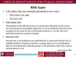 Risktypes 
•Life safety risks are normally presented in two ways: 
-Individual risk and 
-Societal risk 
•Individualrisk: 
The purpose of the individual risk is to ensure that individuals in the society are not exposed to unacceptably high risks. It can be defined as the risk to any occupant on the scene for the event/hazard scenario i.e. it is the risk to an individual and not to a group of people. 
•Societalrisk: 
Societal risk is not looking at one individual but is concerned with the risk of multiple fatalities. People are treated as a group, there are no considerations taken to the individuals within the group i.e. the definition of the risk is from a societal point of view. 
www.francobontempi.org 
CORSO DIPROGETTAZIONE STRUTTURALE ANTINCENDIO 
ANALISI DEL RISCHIO: 
IL CASO DELL’INCENDIO DI STRUTTURE CIVILI 
Source: Jönsson, 2007 
8 
 