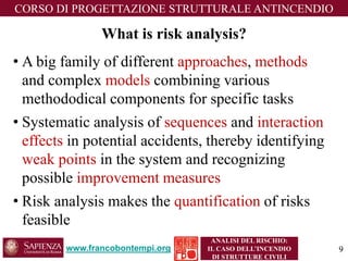 Whatisriskanalysis? 
•A big family of different approaches, methodsand complex modelscombining various methododicalcomponents for specific tasks 
•Systematic analysis of sequencesand interaction effects in potential accidents, thereby identifying weak points in the system and recognizing possible improvement measures 
•Risk analysis makes the quantificationof risks feasible 
www.francobontempi.org 
CORSO DIPROGETTAZIONE STRUTTURALE ANTINCENDIO 
ANALISI DEL RISCHIO: 
IL CASO DELL’INCENDIO DI STRUTTURE CIVILI 
9 
 