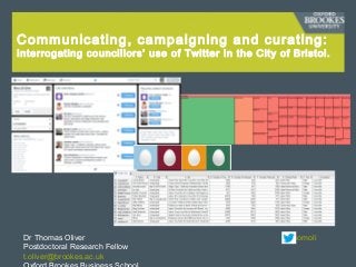 Communicating, campaigning and curating:
Interrogating councillors’ use of Twitter in the City of Bristol.
Dr Thomas Oliver @thomoli
Postdoctoral Research Fellow
t.oliver@brookes.ac.uk
 