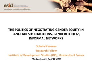 THE POLITICS OF NEGOTIATING GENDER EQUITY IN
BANGLADESH: COALITIONS, GENDERED IDEAS,
INFORMAL NETWORKS
Sohela Nazneen
Research Fellow
Institute of Development Studies (IDS), University of Sussex
PSA Conference, April 10 2017
 