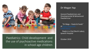 Paediatrics: Child development and
the use of psychoactive medications
in school age children
Dr Megan Yap
General Paediatrician and
Developmental & Behavioural
Paediatrician
• “Dr Megs – Paeds & Feeds”
at http://www.kids-
health.guru/
• Paeds in a Pod (North Lakes),
Ipswich Hospital
October 2019
 