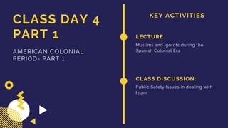 KEY ACTIVITIES
CLASS DAY 4
PART 1
AMERICAN COLONIAL
PERIOD- PART 1
LECTURE
Muslims and Igorots during the
Spanish Colonial Era
CLASS DISCUSSION:
Public Safety Issues in dealing with
Islam
 