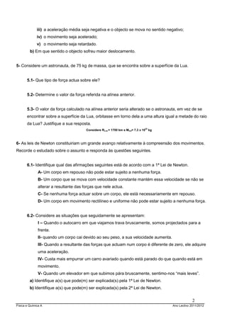 iii) a aceleração média seja negativa e o objecto se mova no sentido negativo;
              iv) o movimento seja acelerado;
              v) o movimento seja retardado.
         b) Em que sentido o objecto sofreu maior deslocamento.


5- Considere um astronauta, de 75 kg de massa, que se encontra sobre a superfície da Lua.


       5.1- Que tipo de força actua sobre ele?


       5.2- Determine o valor da força referida na alínea anterior.


       5.3- O valor da força calculado na alínea anterior seria alterado se o astronauta, em vez de se
       encontrar sobre a superfície da Lua, orbitasse em torno dela a uma altura igual a metade do raio
       da Lua? Justifique a sua resposta.
                                         Considere RLua = 1700 km e Mlua= 7,3 x 1022 kg



6- As leis de Newton constituiriam um grande avanço relativamente à compreensão dos movimentos.
Recorde o estudado sobre o assunto e responda às questões seguintes.


       6.1- Identifique qual das afirmações seguintes está de acordo com a 1ª Lei de Newton.
               A- Um corpo em repouso não pode estar sujeito a nenhuma força.
               B- Um corpo que se mova com velocidade constante mantém essa velocidade se não se
               alterar a resultante das forças que nele actua.
               C- Se nenhuma força actuar sobre um corpo, ele está necessariamente em repouso.
               D- Um corpo em movimento rectilíneo e uniforme não pode estar sujeito a nenhuma força.


       6.2- Considere as situações que seguidamente se apresentam:
               I – Quando o autocarro em que viajamos trava bruscamente, somos projectados para a
               frente.
               II- quando um corpo cai devido ao seu peso, a sua velocidade aumenta.
               III- Quando a resultante das forças que actuam num corpo é diferente de zero, ele adquire
               uma aceleração.
               IV- Custa mais empurrar um carro avariado quando está parado do que quando está em
               movimento.
               V- Quando um elevador em que subimos pára bruscamente, sentimo-nos “mais leves”.
         a) Identifique a(s) que pode(m) ser explicada(s) pela 1ª Lei de Newton.
         b) Identifique a(s) que pode(m) ser explicada(s) pela 2ª Lei de Newton.


                                                                                                       2
Física e Química A                                                                        Ano Lectivo 2011/2012
 