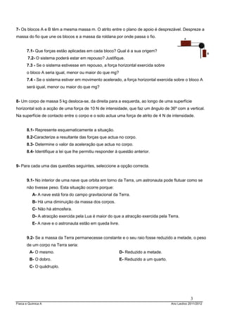7- Os blocos A e B têm a mesma massa m. O atrito entre o plano de apoio é desprezável. Despreze a
massa do fio que une os blocos e a massa da roldana por onde passa o fio.


       7.1- Que forças estão aplicadas em cada bloco? Qual é a sua origem?
        7.2- O sistema poderá estar em repouso? Justifique.
       7.3 - Se o sistema estivesse em repouso, a força horizontal exercida sobre
       o bloco A seria igual, menor ou maior do que mg?
       7.4 - Se o sistema estiver em movimento acelerado, a força horizontal exercida sobre o bloco A
       será igual, menor ou maior do que mg?


8- Um corpo de massa 5 kg desloca-se, da direita para a esquerda, ao longo de uma superfície
horizontal sob a acção de uma força de 10 N de intensidade, que faz um ângulo de 36º com a vertical.
Na superfície de contacto entre o corpo e o solo actua uma força de atrito de 4 N de intensidade.


       8.1- Represente esquematicamente a situação.
       8.2-Caracterize a resultante das forças que actua no corpo.
       8.3- Determine o valor da aceleração que actua no corpo.
       8.4- Identifique a lei que lhe permitiu responder á questão anterior.


9- Para cada uma das questões seguintes, seleccione a opção correcta.


       9.1- No interior de uma nave que orbita em torno da Terra, um astronauta pode flutuar como se
       não tivesse peso. Esta situação ocorre porque:
           A- A nave está fora do campo gravitacional da Terra.
           B- Há uma diminuição da massa dos corpos.
           C- Não há atmosfera.
           D- A atracção exercida pela Lua é maior do que a atracção exercida pela Terra.
           E- A nave e o astronauta estão em queda livre.


       9.2- Se a massa da Terra permanecesse constante e o seu raio fosse reduzido a metade, o peso
       de um corpo na Terra seria:
         A- O mesmo.                                        D- Reduzido a metade.
         B- O dobro.                                        E- Reduzido a um quarto.
         C- O quádruplo.




                                                                                                    3
Física e Química A                                                                     Ano Lectivo 2011/2012
 