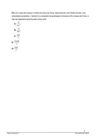9.3- Um corpo de massa m orbita em torno da Terra, descrevendo uma órbita circular, com
       velocidade constante v. Sendo G a constante de gravitação Universal e M a massa da Terra, o
       raio da trajectória descrita pelo corpo será:
                  G
            A-
                 mv 2
                  G
            B-
                 Mv 2
                 Gm
            C-
                 v2
            GmM
       E-
             v2
            GM
       D-
             v2




                                                                                               4
Física e Química A                                                                Ano Lectivo 2011/2012
 