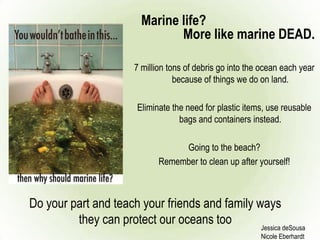 Marine life?
7 million tons of debris go into the ocean each year
because of things we do on land.
Eliminate the need for plastic items, use reusable
bags and containers instead.
Going to the beach?
Remember to clean up after yourself!
Jessica deSousa
Nicole Eberhardt
Do your part and teach your friends and family ways
they can protect our oceans too
More like marine DEAD.
 