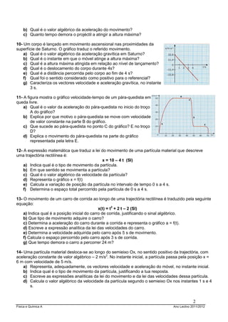 Física e Química A Ano Lectivo 2011/2012
2
b) Qual é o valor algébrico da aceleração do movimento?
c) Quanto tempo demora o projéctil a atingir a altura máxima?
10- Um corpo é lançado em movimento ascensional nas proximidades da
superfície de Saturno. O gráfico traduz o referido movimento.
a) Qual é o valor algébrico da aceleração gravítica em Saturno?
b) Qual é o instante em que o móvel atinge a altura máxima?
c) Qual é a altura máxima atingida em relação ao nível de lançamento?
d) Qual é o deslocamento do corpo durante 4s?
e) Qual é a distância percorrida pelo corpo ao fim de 4 s?
f) Qual foi o sentido considerado como positivo para o referencial?
g) Caracteriza os vectores velocidade e aceleração gravítica, no instante
3 s.
11- A figura mostra o gráfico velocidade-tempo de um pára-quedista em
queda livre.
a) Qual é o valor da aceleração do pára-quedista no inicio do troço
A do gráfico?
b) Explica por que motivo o pára-quedista se move com velocidade
de valor constante na parte B do gráfico.
c) Que sucede ao pára-quedista no ponto C do gráfico? E no troço
D?
d) Explica o movimento do pára-quedista na parte do gráfico
representada pela letra E.
12- A expressão matemática que traduz a lei do movimento de uma partícula material que descreve
uma trajectória rectilínea é:
x = 10 – 4 t (SI)
a) Indica qual é o tipo de movimento da partícula.
b) Em que sentido se movimenta a partícula?
c) Qual é o valor algébrico da velocidade da partícula?
d) Representa o gráfico x = f(t)
e) Calcula a variação de posição da partícula no intervalo de tempo 0 s a 4 s.
f) Determina o espaço total percorrido pela partícula de 0 s a 4 s.
13- O movimento de um carro de corrida ao longo de uma trajectória rectilínea é traduzido pela seguinte
equação:
x(t) = t2
+ 2 t – 2 (SI)
a) Indica qual é a posição inicial do carro de corrida, justificando o sinal algébrico.
b) Que tipo de movimento adquire o carro?
c) Determina a aceleração do carro durante a corrida e representa o gráfico a = f(t).
d) Escreve a expressão analítica da lei das velocidades do carro.
e) Determina a velocidade adquirida pelo carro após 5 s de movimento.
f) Calcula o espaço percorrido pelo carro após 3 s de corrida.
g) Que tempo demora o carro a percorrer 24 m?
14- Uma partícula material desloca-se ao longo do semieixo Ox, no sentido positivo da trajectória, com
aceleração constante de valor algébrico – 2 m/s2
. No instante inicial, a partícula passa pela posição x =
6 m com velocidade de 5 m/s.
a) Representa, adequadamente, os vectores velocidade e aceleração do móvel, no instante inicial.
b) Indica qual é o tipo de movimento da partícula, justificando a tua resposta.
c) Escreve as expressões analíticas da lei do movimento e da lei das velocidades dessa partícula.
d) Calcula o valor algébrico da velocidade da partícula segundo o semieixo Ox nos instantes 1 s e 4
s.
 