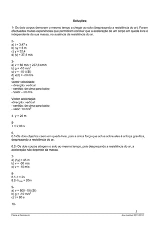 Física e Química A Ano Lectivo 2011/2012
3
Soluções:
1- Os dois corpos demoram o mesmo tempo a chegar ao solo (desprezando a resistência do ar). Foram
efectuadas muitas experiências que permitiram concluir que a aceleração de um corpo em queda livre é
independente da sua massa, na ausência da resistência do ar.
2-
a) t = 3,47 s
b) ∆y = 5 m
c) y = 32,4
d) |v| = 37,4 m/s
3-
a) v = 66 m/s = 237,6 km/h
b) g = -10 m/s2
c) v = -10 t (SI)
d) v(2) = -20 m/s
e)
vector velocidade
- direcção: vertical
- sentido: de cima para baixo
- Valor – 20 m/s
Vector aceleração
-direcção: vertical
- sentido: de cima para baixo
- valor: 10 m/s2
4- y = 25 m
5-
T = 2,06 s
6-
6.1-Os dois objectos caem em queda livre, pois a única força que actua sobre eles é a força gravítica,
desprezando a resistência do ar.
6.2- Os dois corpos atingem o solo ao mesmo tempo, pois desprezando a resistência do ar, a
aceleração não depende da massa.
7-
a) |∆y| = 45 m
b) v = -30 m/s
c) v = -15 m/s
8-
8.1- t = 2s
8.2- hmáx = 20m
9-
a) v = 800 -10t (SI)
b) g = -10 m/s2
c) t = 80 s
10-
 