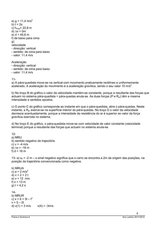 Física e Química A Ano Lectivo 2011/2012
4
a) g = 11,4 m/s2
b) t = 2s
c) hmáx= 22,8 m
d) ∆x = 0m
e) d = 45,6 m
f) de baixo para cima
g)
velocidade
- direcção: vertical
- sentido: de cima para baixo
- valor: 11,4 m/s
Aceleração
- direcção: vertical
- sentido: de cima para baixo
- valor: 11,4 m/s
11-
a) A pára-quedista move-se na vertical com movimento praticamente rectilíneo e uniformemente
acelerado, A aceleração do movimento é a aceleração gravítica, sendo o seu valor 10 m/s2
.
b) No troço B do gráfico o valor da velocidade mantém-se constante, porque a resultante das forças que
actuam no sistema pára-quedista + pára-quedas anula-se. As duas forças (P e Rar) têm a mesma
intensidade e sentidos opostos.
c) O ponto C do gráfico corresponde ao instante em que o pára-quedista, abre o pára-quedas. Neste
instante, a Rar exerce-se na superfície interior do pára-quedas. No troço D o valor da velocidade
decresce acentuadamente, porque a intensidade da resistência do ar é superior ao valor da força
gravítica exercida no sistema.
d) No troço E do gráfico, o pára-quedista move-se com velocidade de valor constante (velocidade
terminal) porque a resultante das forças que actuam no sistema anula-se.
12-
a) MRU
b) sentido negativo da trajectória
c) v = -4 m/s
e) ∆x = -16 m
f) d = 16 m
13- a) x0 = -2 m – o sinal negativo significa que o carro se encontra a 2m da origem das posições, na
posição da trajectória convencionada como negativa.
b) MRUA
c) a = 2 m/s2
d) v = 2 + 2 t
e) v = 12 m/s
f) x = 13 m
g) t = 4,2 s
14-
b) MRUR
c) x = 6 + 5t – t2
v = 5 – 2t
d) v(1) = 3 m/s v(4) = -3m/s
 
